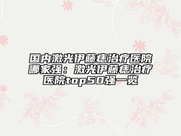 国内激光伊藤痣治疗医院哪家强：激光伊藤痣治疗医院top50强一览