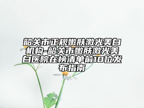 韶关市正规嫩肤激光美白机构-韶关市嫩肤激光美白医院在榜清单前10位发布指南