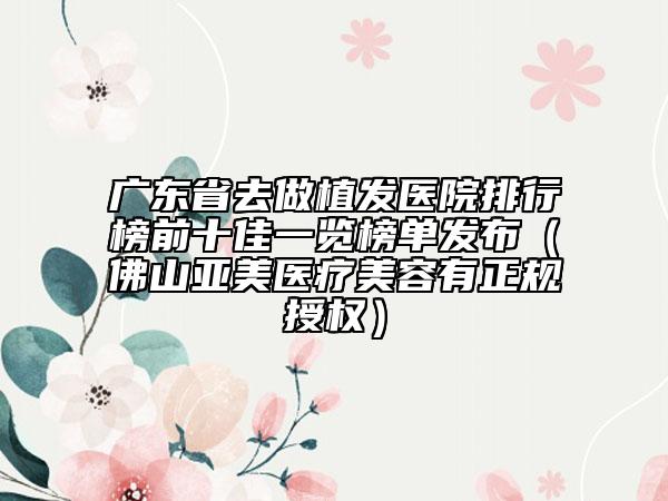 广东省去做植发医院排行榜前十佳一览榜单发布（佛山亚美医疗美容有正规授权）