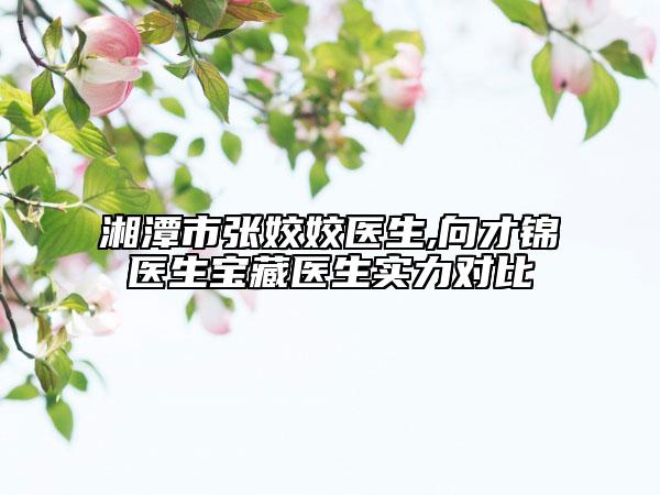 湘潭市张姣姣医生,向才锦医生宝藏医生实力对比