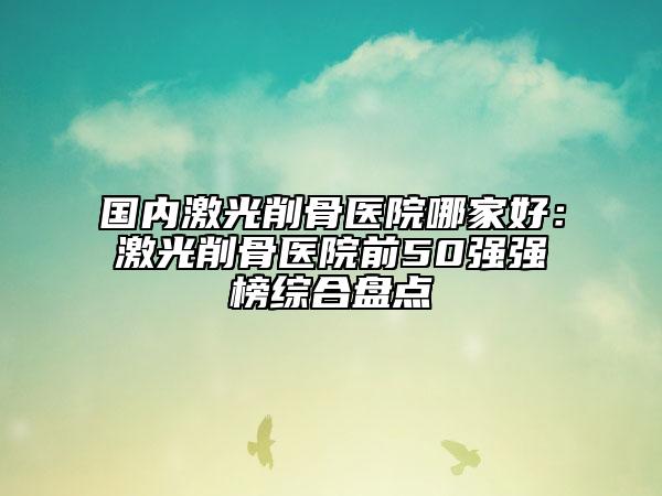 国内激光削骨医院哪家好：激光削骨医院前50强强榜综合盘点