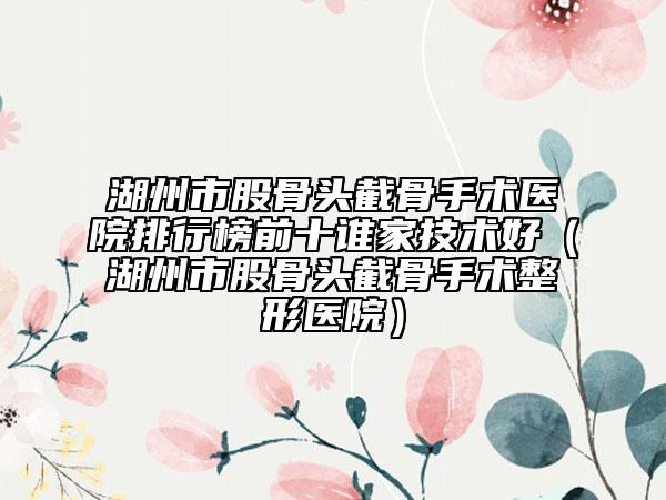湖州市股骨头截骨手术医院排行榜前十谁家技术好（湖州市股骨头截骨手术整形医院）