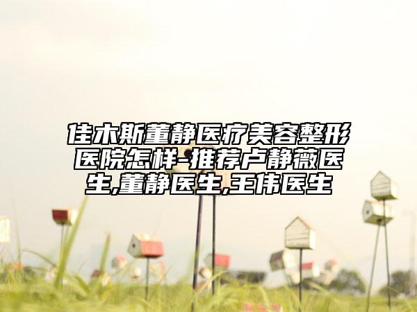 佳木斯董静医疗美容整形医院怎样-推荐卢静薇医生,董静医生,王伟医生