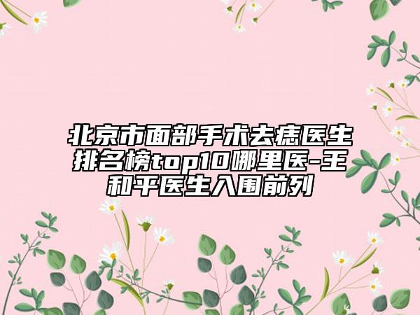 北京市面部手术去痣医生排名榜top10哪里医-王和平医生入围前列