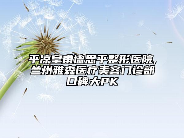 平凉皇甫谧思平整形医院,兰州雅森医疗美容门诊部口碑大PK