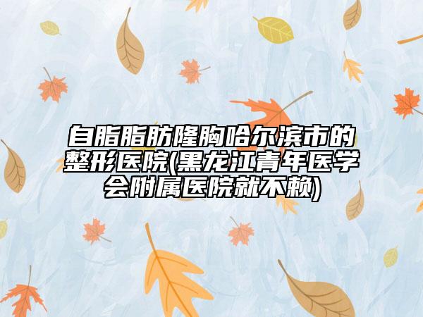 自脂脂肪隆胸哈尔滨市的整形医院(黑龙江青年医学会附属医院就不赖)