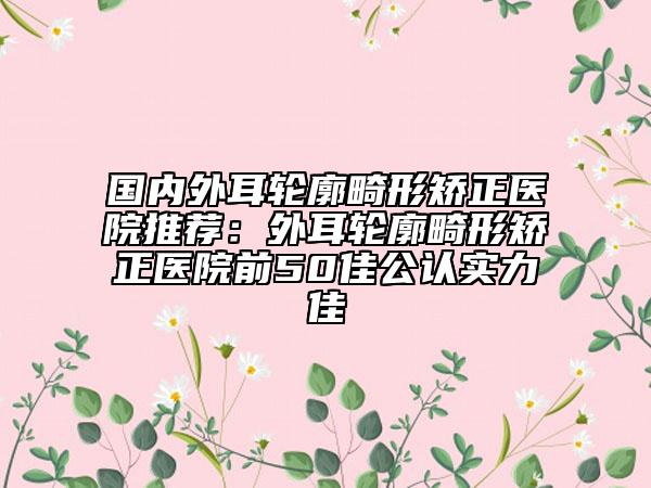 国内外耳轮廓畸形矫正医院推荐：外耳轮廓畸形矫正医院前50佳公认实力佳