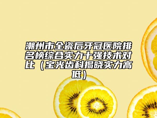 潮州市全瓷后牙冠医院排名榜综合实力十强技术对比（宝光齿科揭晓实力高低）
