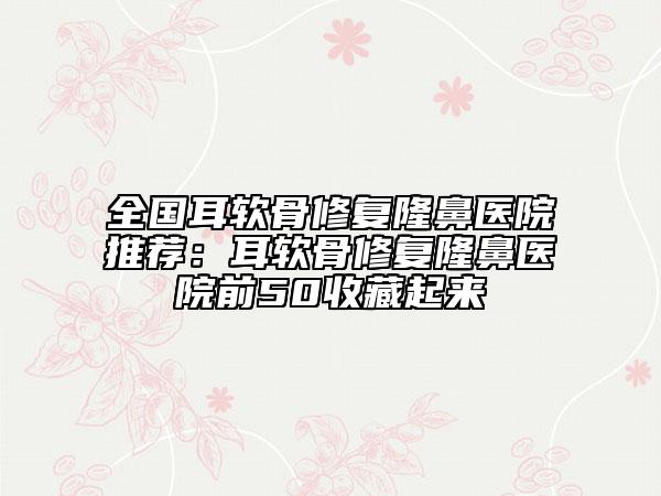 全国耳软骨修复隆鼻医院推荐：耳软骨修复隆鼻医院前50收藏起来