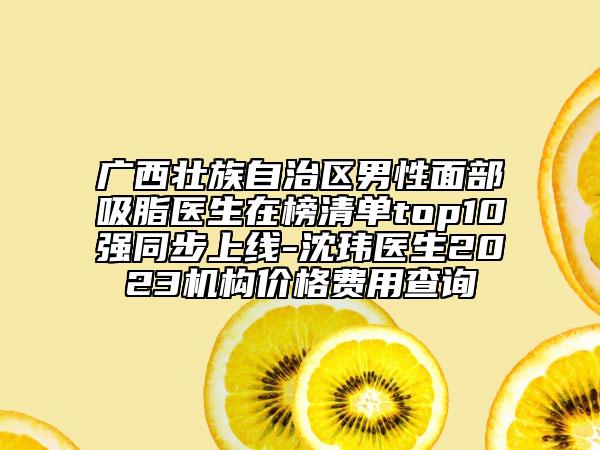 广西壮族自治区男性面部吸脂医生在榜清单top10强同步上线-沈玮医生2023机构价格费用查询