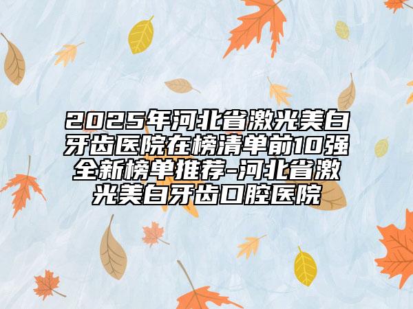 2025年河北省激光美白牙齿医院在榜清单前10强全新榜单推荐-河北省激光美白牙齿口腔医院