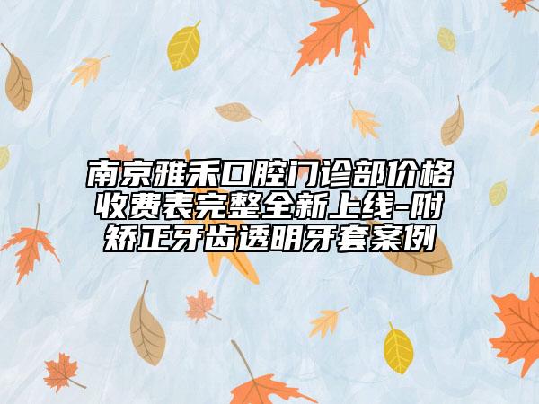 南京雅禾口腔门诊部价格收费表完整全新上线-附矫正牙齿透明牙套案例