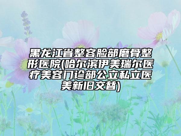 黑龙江省整容脸部磨骨整形医院(哈尔滨伊美瑞尔医疗美容门诊部公立私立医美新旧交替)
