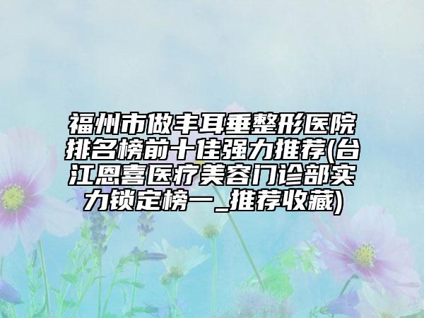 福州市做丰耳垂整形医院排名榜前十佳强力推荐(台江恩喜医疗美容门诊部实力锁定榜一_推荐收藏)