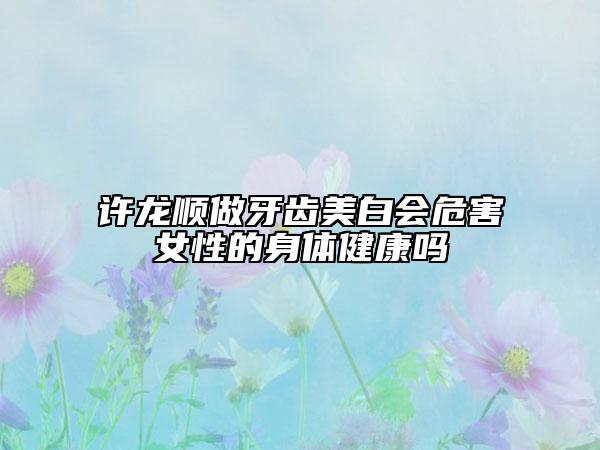 许龙顺做牙齿美白会危害女性的身体健康吗