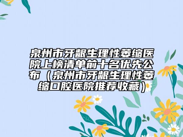 泉州市牙龈生理性萎缩医院上榜清单前十名优先公布（泉州市牙龈生理性萎缩口腔医院推荐收藏）
