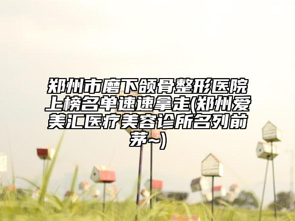 郑州市磨下颌骨整形医院上榜名单速速拿走(郑州爱美汇医疗美容诊所名列前茅~)