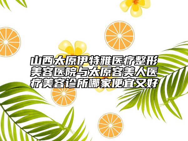 山西太原伊特雅医疗整形美容医院与太原容美人医疗美容诊所哪家便宜又好
