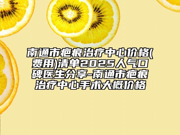 南通市疤痕治疗中心价格(费用)清单2025人气口碑医生分享-南通市疤痕治疗中心手术大概价格