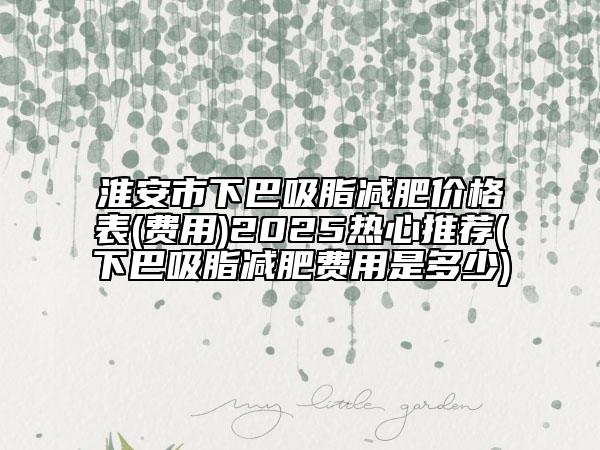 淮安市下巴吸脂减肥价格表(费用)2025热心推荐(下巴吸脂减肥费用是多少)