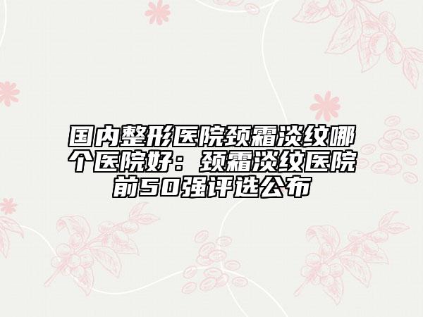 国内整形医院颈霜淡纹哪个医院好：颈霜淡纹医院前50强评选公布