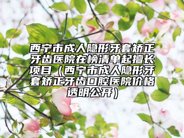 西宁市成人隐形牙套矫正牙齿医院在榜清单起擅长项目（西宁市成人隐形牙套矫正牙齿口腔医院价格透明公开）