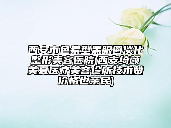 西安市色素型黑眼圈淡化整形美容医院(西安绮颜美夏医疗美容诊所技术赞价格也亲民)