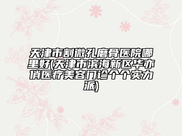 天津市割微孔磨骨医院哪里好(天津市滨海新区华亦俏医疗美容门诊个个实力派)