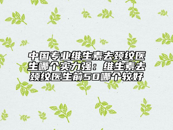 中国专业维生素去颈纹医生哪个实力强：维生素去颈纹医生前50哪个较好
