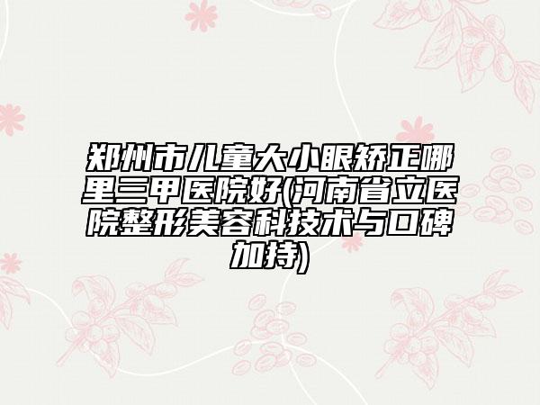 郑州市儿童大小眼矫正哪里三甲医院好(河南省立医院整形美容科技术与口碑加持)