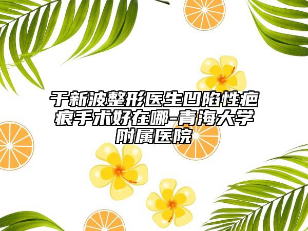 于新波整形医生凹陷性疤痕手术好在哪-青海大学附属医院
