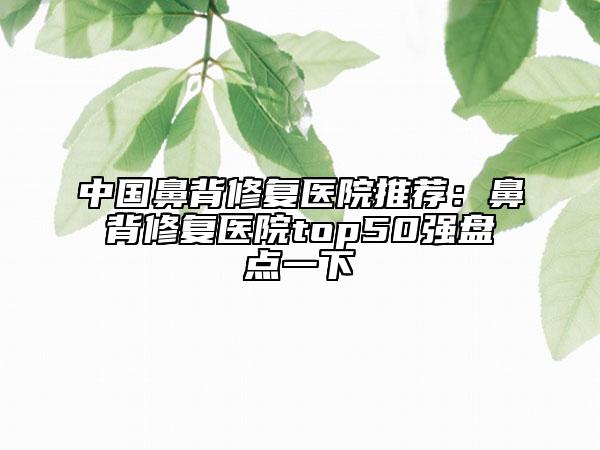 中国鼻背修复医院推荐：鼻背修复医院top50强盘点一下