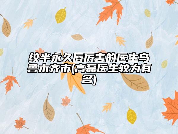 纹半永久唇厉害的医生乌鲁木齐市(高磊医生较为有名)