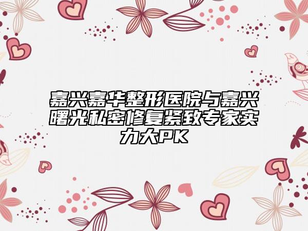 嘉兴嘉华整形医院与嘉兴曙光私密修复紧致专家实力大PK