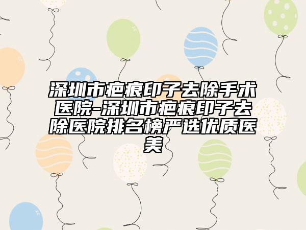 深圳市疤痕印子去除手术医院-深圳市疤痕印子去除医院排名榜严选优质医美