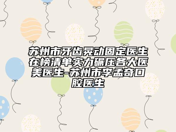 苏州市牙齿晃动固定医生在榜清单实力碾压各大医美医生-苏州市李孟奇口腔医生