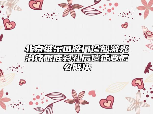 北京维乐口腔门诊部激光治疗眼底裂孔后遗症要怎么解决