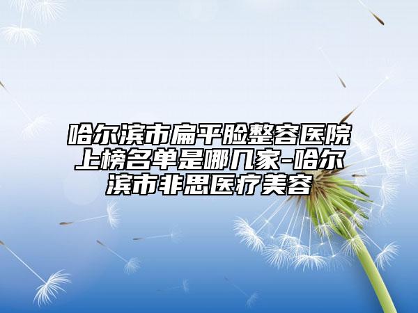 哈尔滨市扁平脸整容医院上榜名单是哪几家-哈尔滨市非思医疗美容