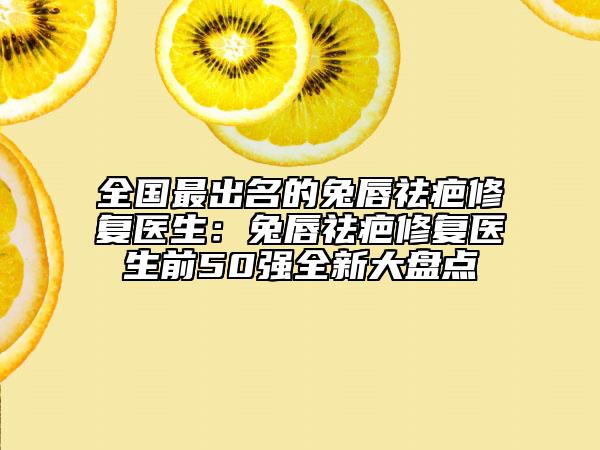 全国最出名的兔唇祛疤修复医生：兔唇祛疤修复医生前50强全新大盘点