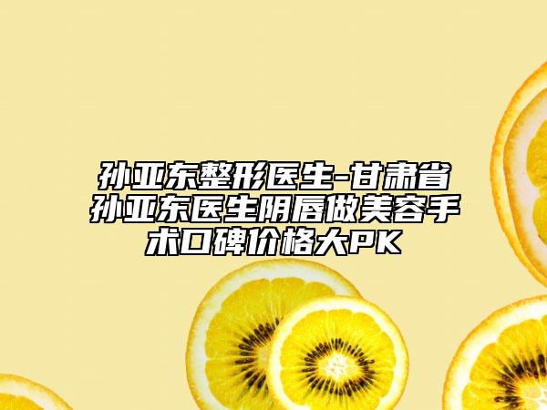 孙亚东整形医生-甘肃省孙亚东医生阴唇做美容手术口碑价格大PK