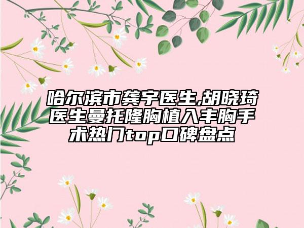 哈尔滨市龚宇医生,胡晓琦医生曼托隆胸植入丰胸手术热门top口碑盘点