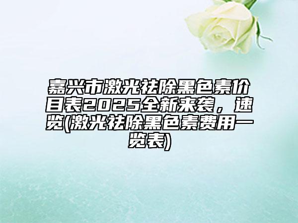 嘉兴市激光祛除黑色素价目表2025全新来袭，速览(激光祛除黑色素费用一览表)