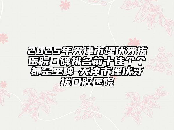 2025年天津市埋伏牙拔医院口碑排名前十佳个个都是王牌-天津市埋伏牙拔口腔医院