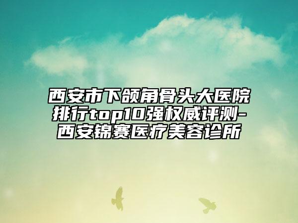 西安市下颌角骨头大医院排行top10强权威评测-西安锦赛医疗美容诊所
