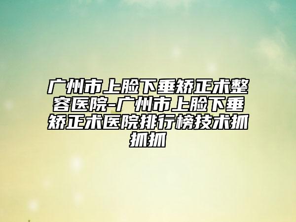 广州市上脸下垂矫正术整容医院-广州市上脸下垂矫正术医院排行榜技术抓抓抓