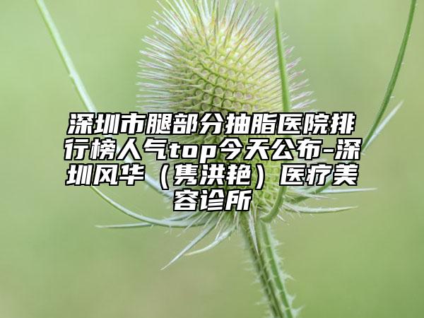 深圳市腿部分抽脂医院排行榜人气top今天公布-深圳风华（隽洪艳）医疗美容诊所
