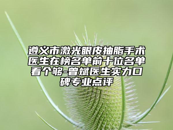 遵义市激光眼皮抽脂手术医生在榜名单前十位名单看个够-曾斌医生实力口碑专业点评