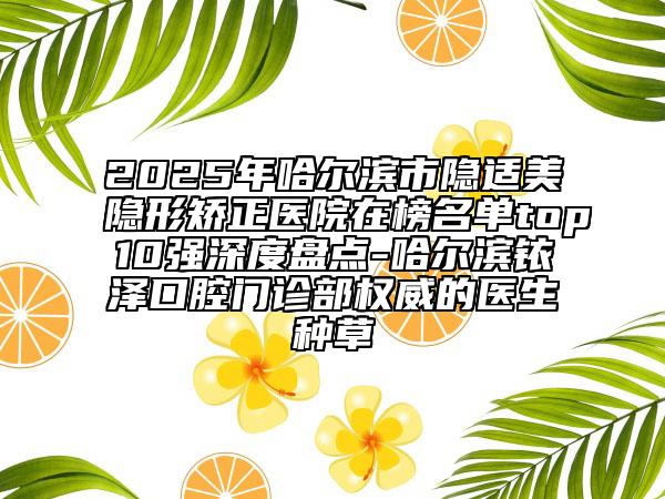2025年哈尔滨市隐适美隐形矫正医院在榜名单top10强深度盘点-哈尔滨铱泽口腔门诊部权威的医生种草