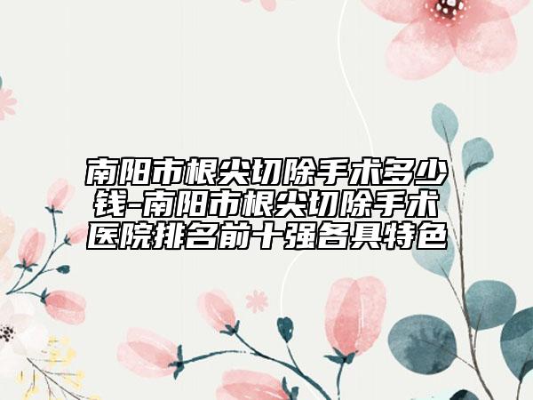 南阳市根尖切除手术多少钱-南阳市根尖切除手术医院排名前十强各具特色