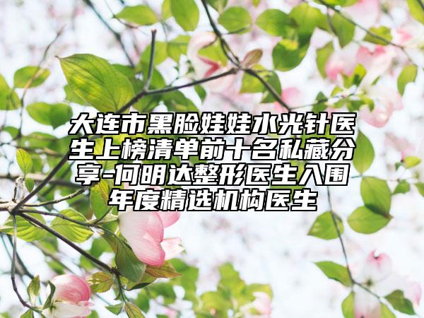 大连市黑脸娃娃水光针医生上榜清单前十名私藏分享-何明达整形医生入围年度精选机构医生